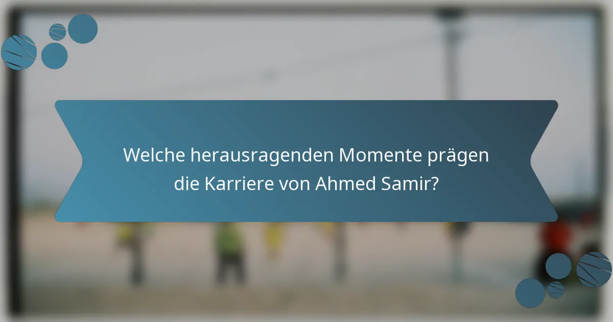 Welche herausragenden Momente prägen die Karriere von Ahmed Samir?
